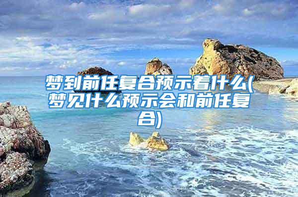 梦到前任复合预示着什么(梦见什么预示会和前任复合)