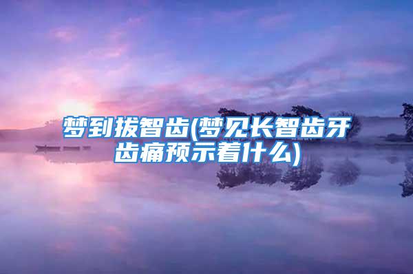 梦到拔智齿(梦见长智齿牙齿痛预示着什么)