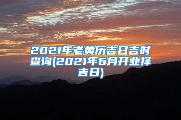 2021年老黄历吉日吉时查询(2021年6月开业择吉日)