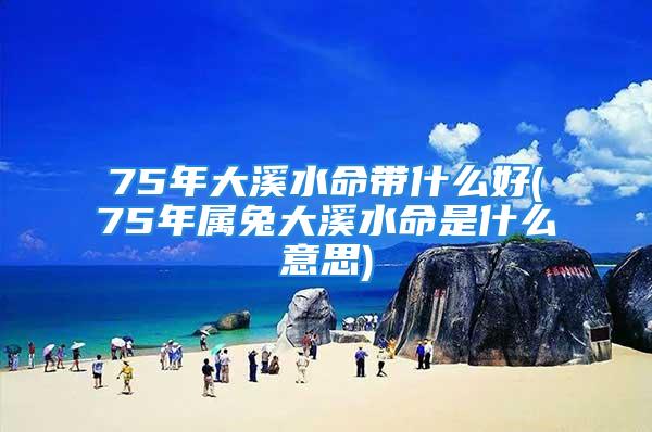 75年大溪水命带什么好(75年属兔大溪水命是什么意思)