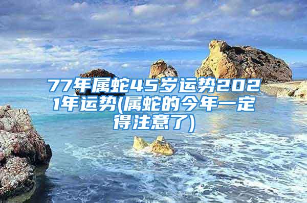 77年属蛇45岁运势2021年运势(属蛇的今年一定得注意了)