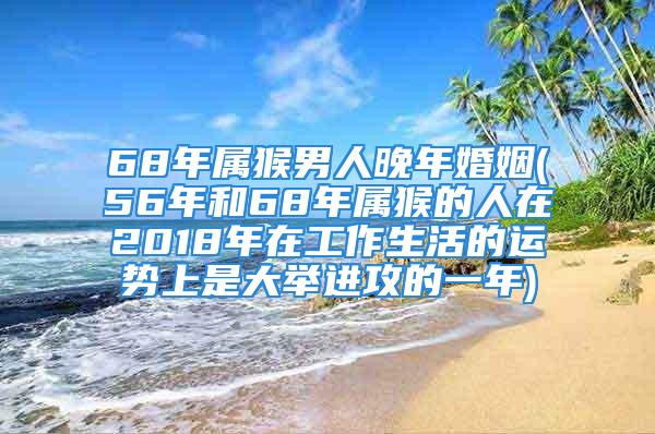 68年属猴男人晚年婚姻(56年和68年属猴的人在2018年在工作生活的运势上是大举进攻的一年)