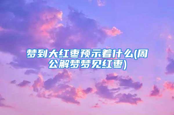 梦到大红枣预示着什么(周公解梦梦见红枣)
