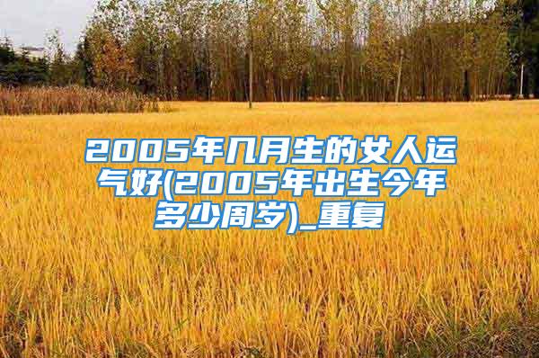2005年几月生的女人运气好(2005年出生今年多少周岁)_重复