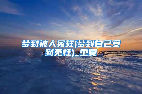 梦到被人冤枉(梦到自己受到冤枉)_重复