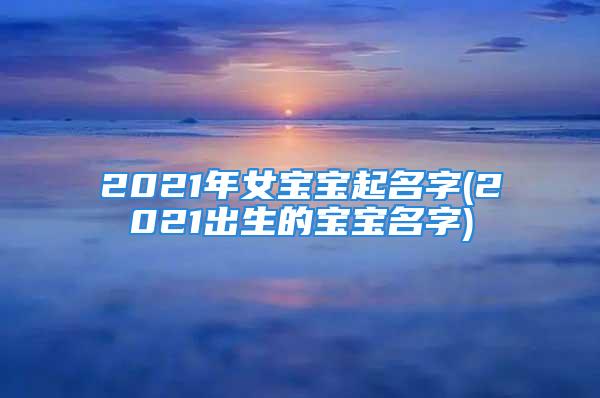 2021年女宝宝起名字(2021出生的宝宝名字)