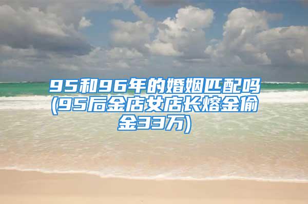 95和96年的婚姻匹配吗(95后金店女店长熔金偷金33万)