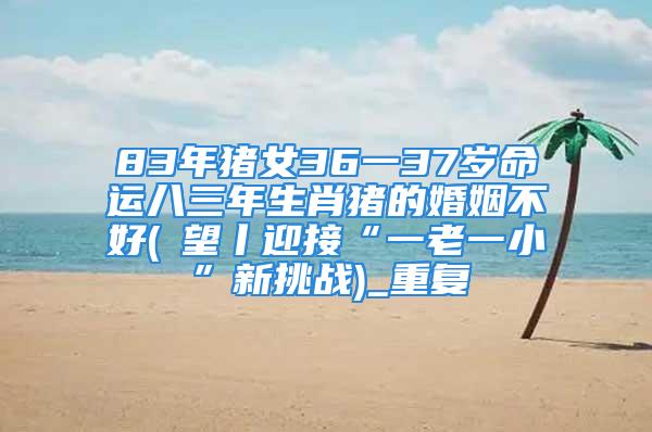 83年猪女36一37岁命运八三年生肖猪的婚姻不好(瞭望丨迎接“一老一小”新挑战)_重复