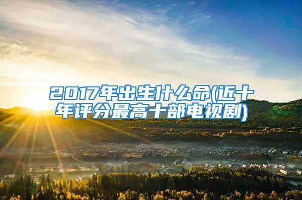 2017年出生什么命(近十年评分最高十部电视剧)