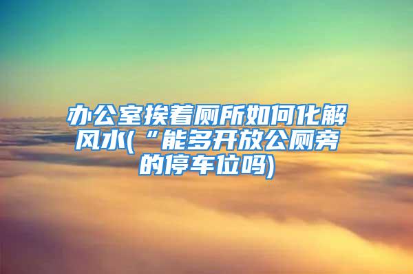 办公室挨着厕所如何化解风水(“能多开放公厕旁的停车位吗)