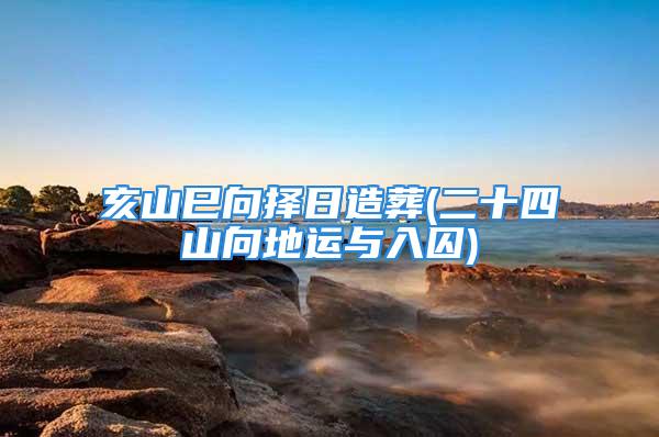 亥山巳向择日造葬(二十四山向地运与入囚)