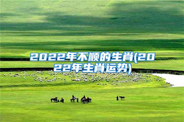 2022年不顺的生肖(2022年生肖运势)