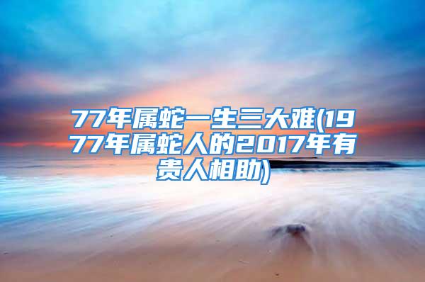 77年属蛇一生三大难(1977年属蛇人的2017年有贵人相助)