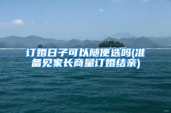 订婚日子可以随便选吗(准备见家长商量订婚结亲)