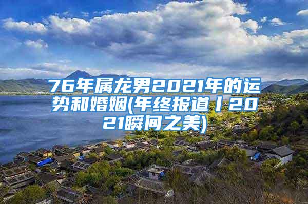 76年属龙男2021年的运势和婚姻(年终报道丨2021瞬间之美)