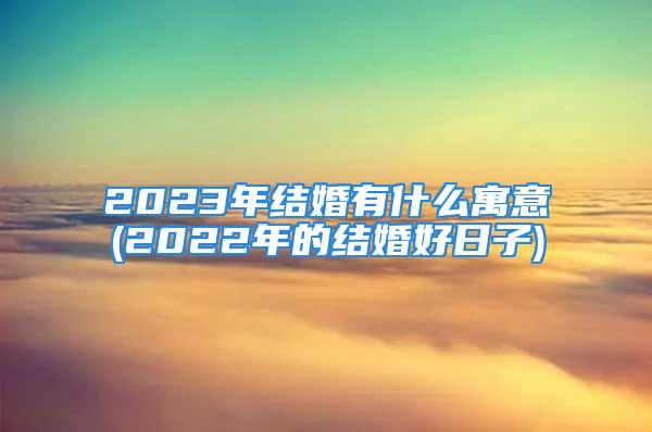 2023年结婚有什么寓意(2022年的结婚好日子)