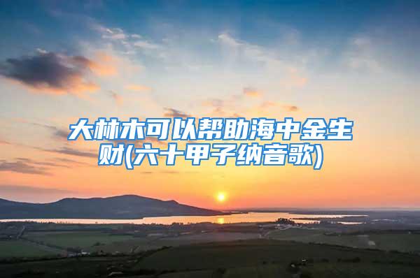 大林木可以帮助海中金生财(六十甲子纳音歌)