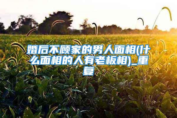 婚后不顾家的男人面相(什么面相的人有老板相)_重复