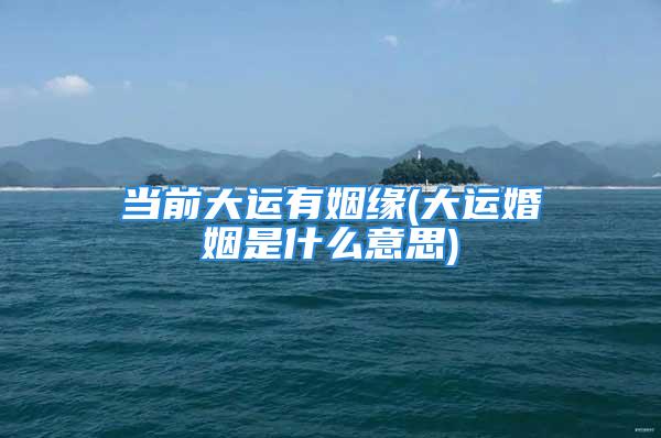 当前大运有姻缘(大运婚姻是什么意思)