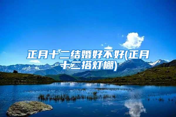 正月十二结婚好不好(正月十二搭灯棚)