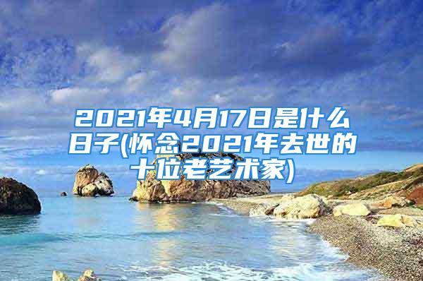 2021年4月17日是什么日子(怀念2021年去世的十位老艺术家)