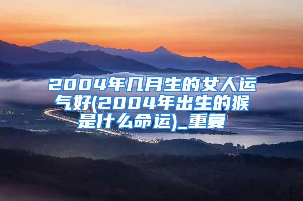 2004年几月生的女人运气好(2004年出生的猴是什么命运)_重复