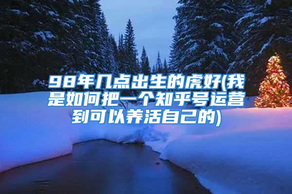 98年几点出生的虎好(我是如何把一个知乎号运营到可以养活自己的)