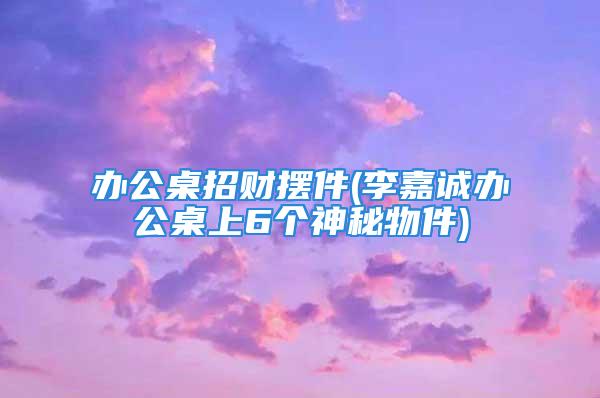 办公桌招财摆件(李嘉诚办公桌上6个神秘物件)