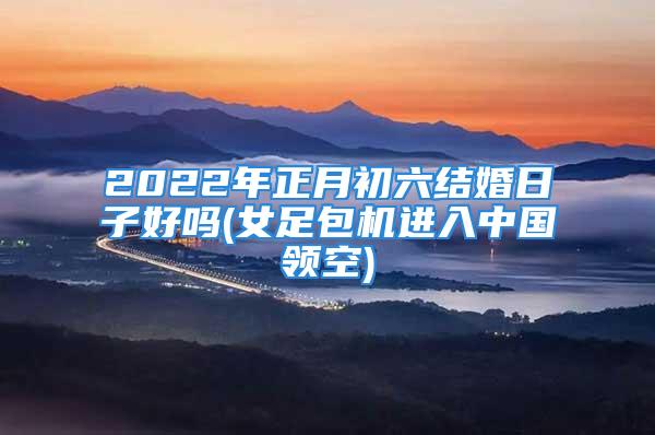 2022年正月初六结婚日子好吗(女足包机进入中国领空)