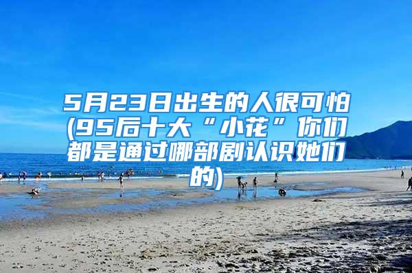 5月23日出生的人很可怕(95后十大“小花”你们都是通过哪部剧认识她们的)