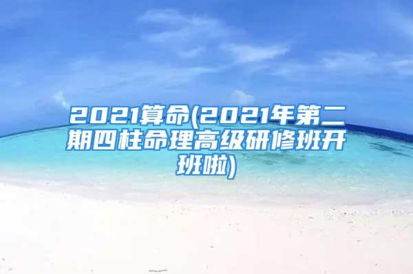 2021算命(2021年第二期四柱命理高级研修班开班啦)