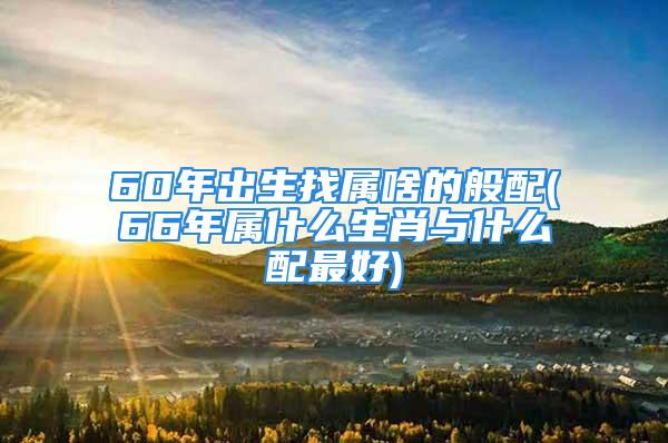 60年出生找属啥的般配(66年属什么生肖与什么配最好)