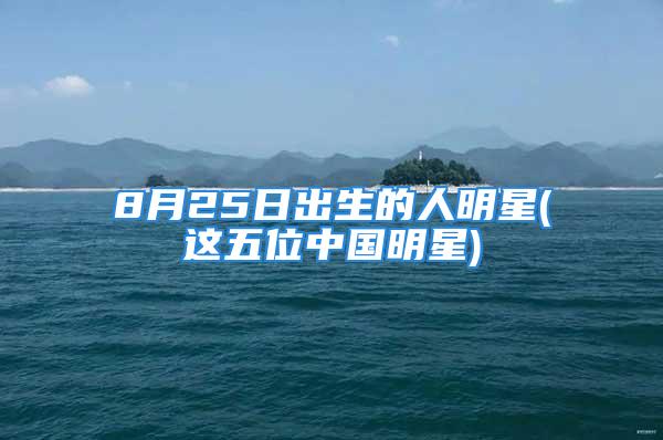 8月25日出生的人明星(这五位中国明星)