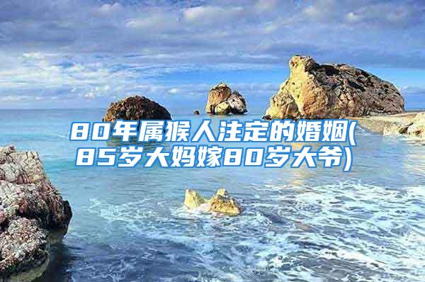 80年属猴人注定的婚姻(85岁大妈嫁80岁大爷)
