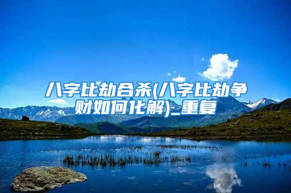 八字比劫合杀(八字比劫争财如何化解)_重复