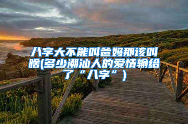 八字大不能叫爸妈那该叫啥(多少潮汕人的爱情输给了“八字”)