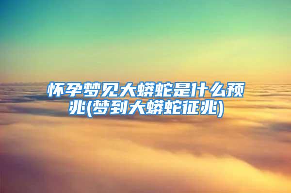 怀孕梦见大蟒蛇是什么预兆(梦到大蟒蛇征兆)