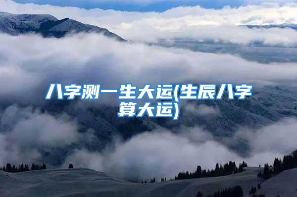 八字测一生大运(生辰八字算大运)