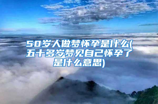 50岁人做梦怀孕是什么(五十多岁梦见自己怀孕了是什么意思)