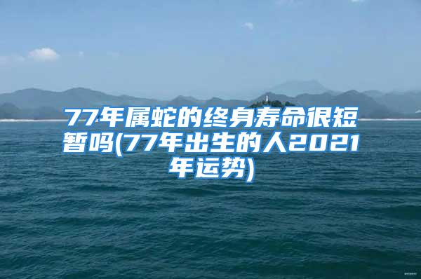 77年属蛇的终身寿命很短暂吗(77年出生的人2021年运势)