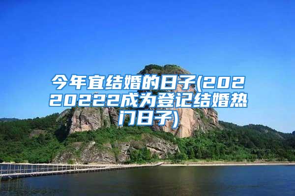 今年宜结婚的日子(20220222成为登记结婚热门日子)