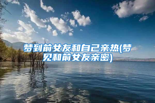 梦到前女友和自己亲热(梦见和前女友亲密)