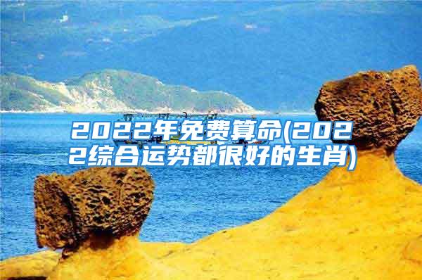 2022年免费算命(2022综合运势都很好的生肖)