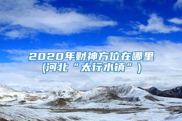 2020年财神方位在哪里(河北“太行水镇”)