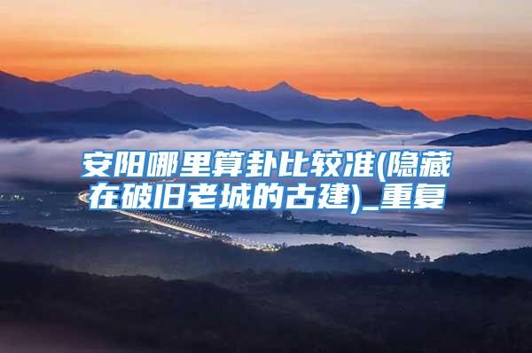 安阳哪里算卦比较准(隐藏在破旧老城的古建)_重复