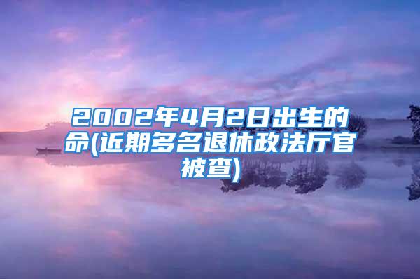 2002年4月2日出生的命(近期多名退休政法厅官被查)