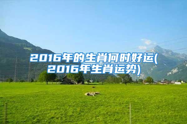 2016年的生肖何时好运(2016年生肖运势)