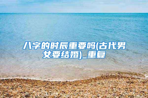 八字的时辰重要吗(古代男女要结婚)_重复