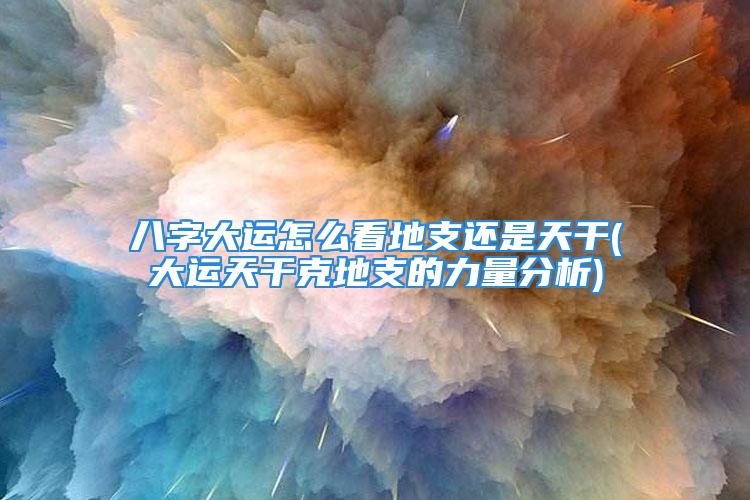 八字大运怎么看地支还是天干(大运天干克地支的力量分析)
