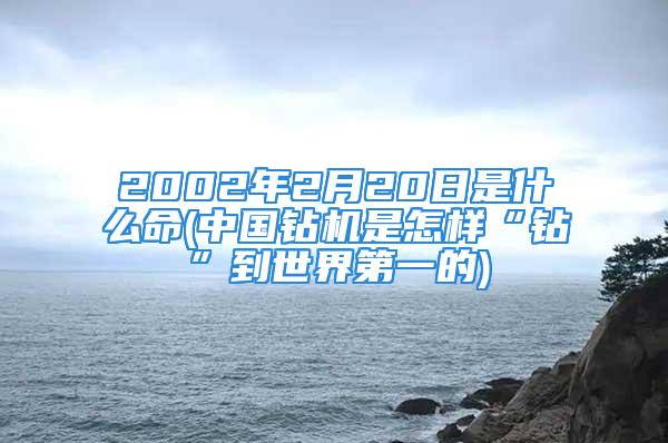 2002年2月20日是什么命(中国钻机是怎样“钻”到世界第一的)